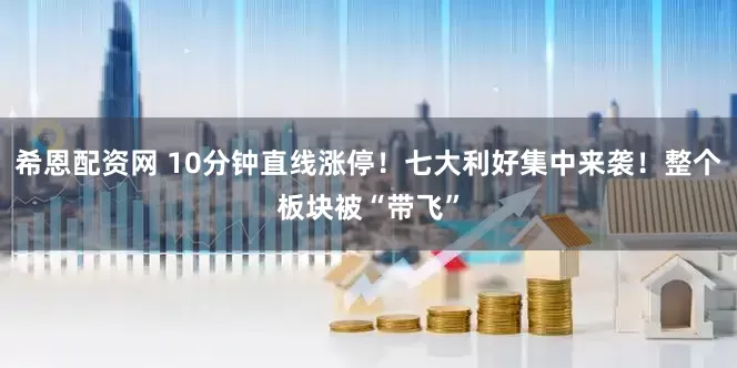 希恩配资网 10分钟直线涨停！七大利好集中来袭！整个板块被“带飞”
