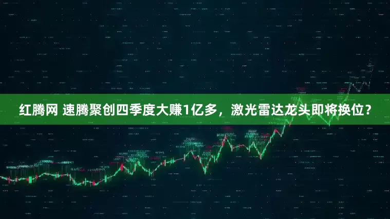 红腾网 速腾聚创四季度大赚1亿多,激光雷达龙头即将换位?
